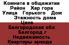 Комната в общежитии › Район ­ Хар.гора › Улица ­ Горького › Дом ­ 76 › Этажность дома ­ 12 › Цена ­ 6 499 - Белгородская обл., Белгород г. Недвижимость » Квартиры аренда   . Белгородская обл.,Белгород г.